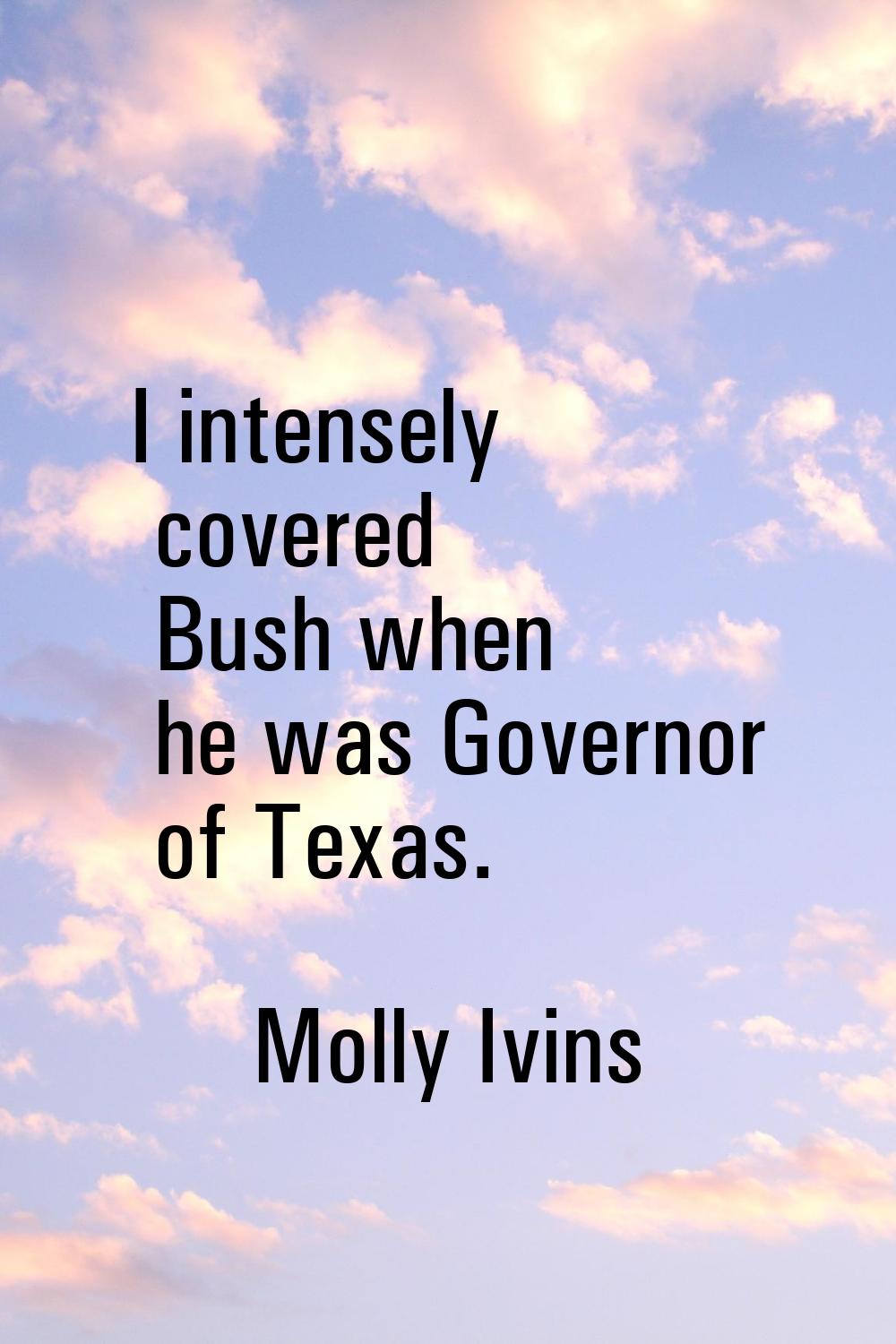 I intensely covered Bush when he was Governor of Texas.