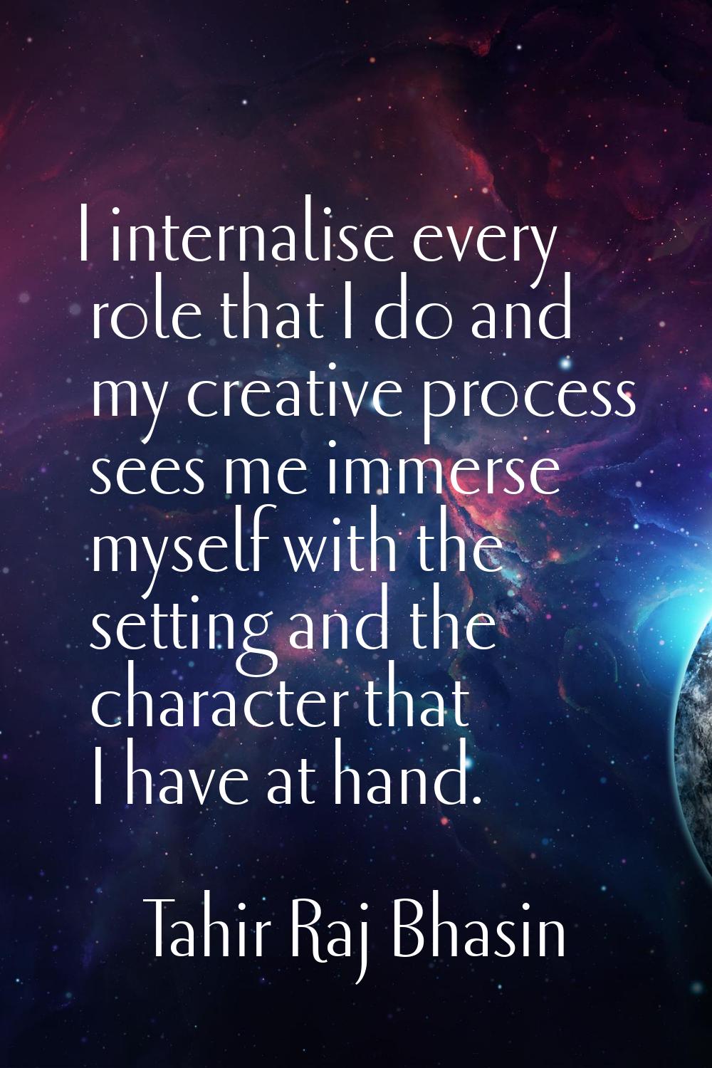 I internalise every role that I do and my creative process sees me immerse myself with the setting 