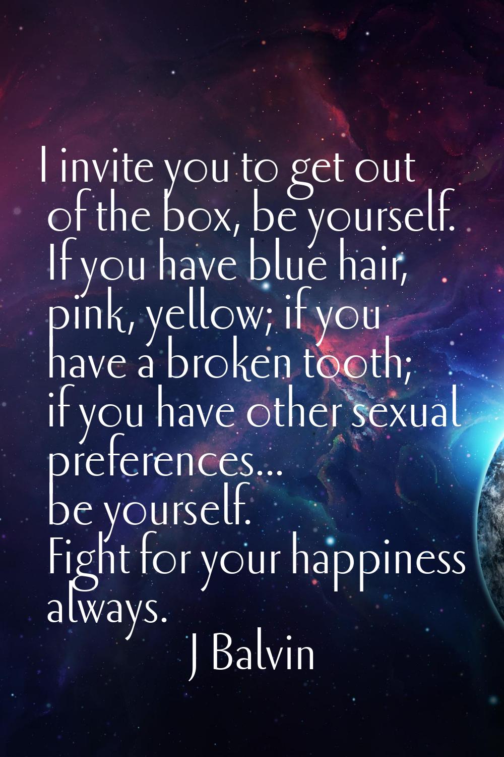 I invite you to get out of the box, be yourself. If you have blue hair, pink, yellow; if you have a