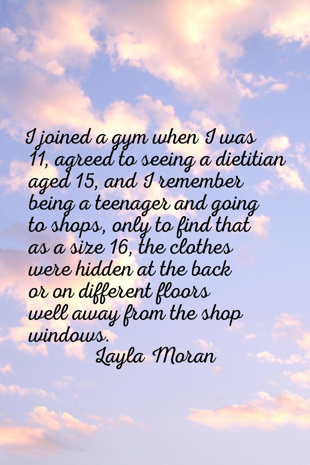 I joined a gym when I was 11, agreed to seeing a dietitian aged 15, and I remember being a teenager