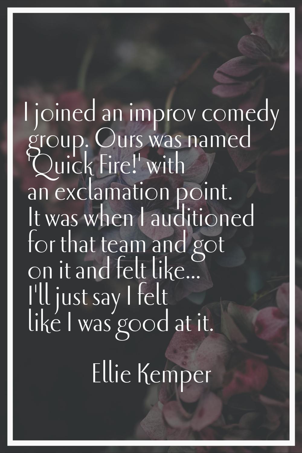 I joined an improv comedy group. Ours was named 'Quick Fire!' with an exclamation point. It was whe