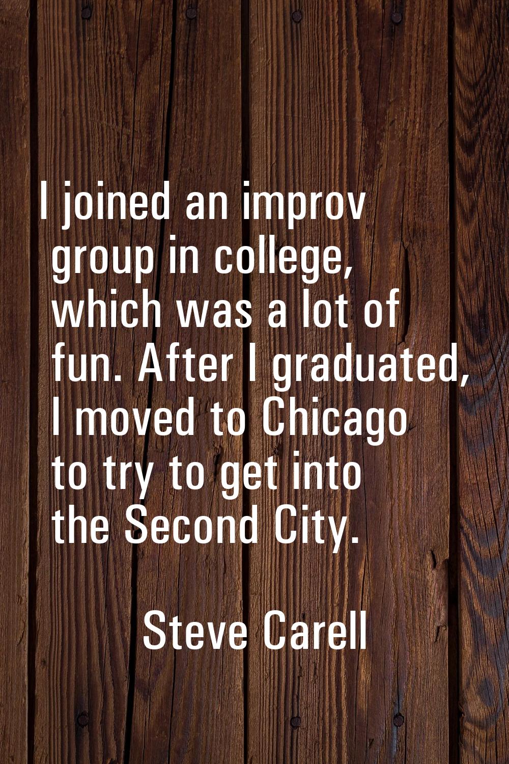 I joined an improv group in college, which was a lot of fun. After I graduated, I moved to Chicago 
