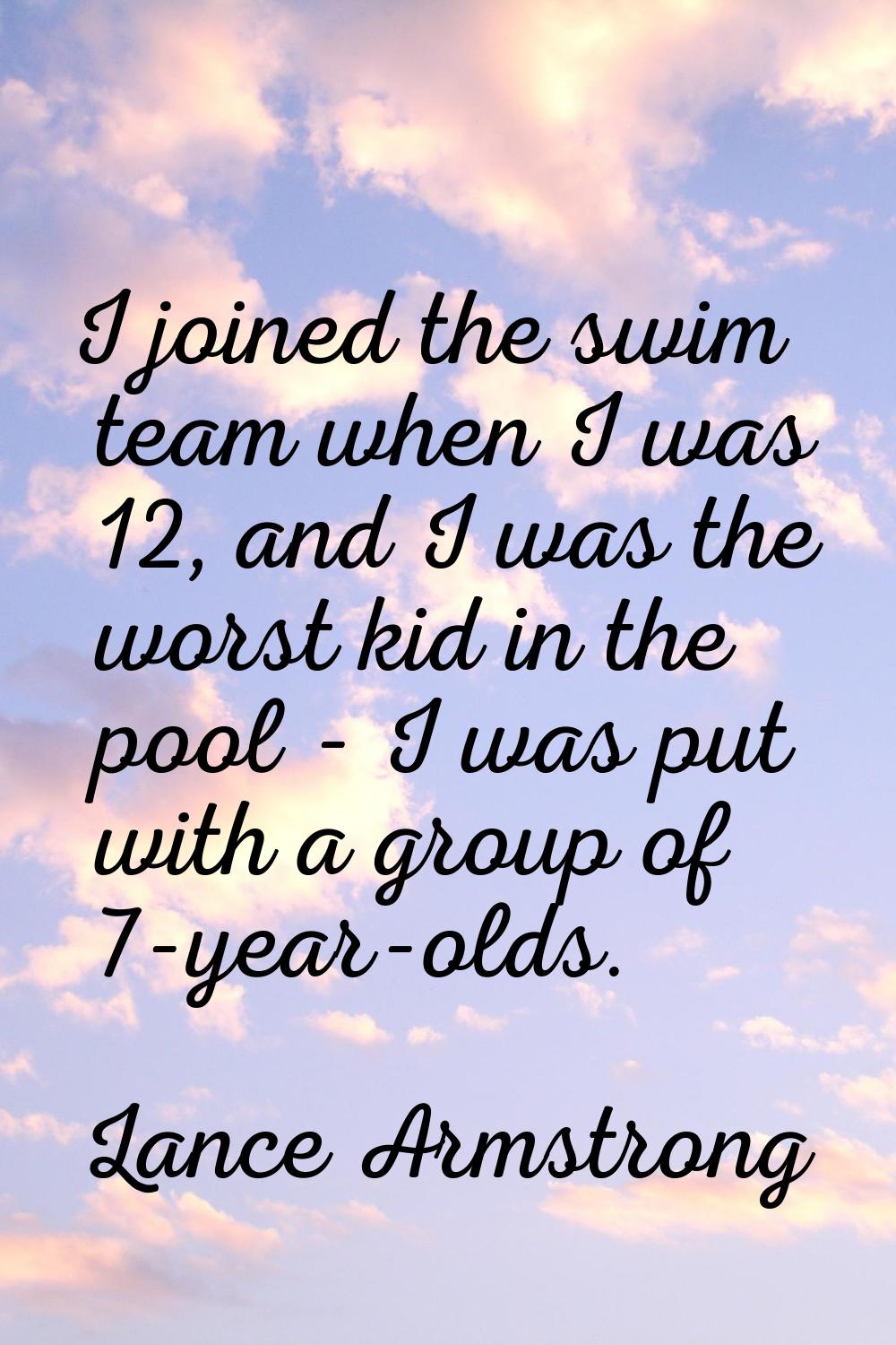 I joined the swim team when I was 12, and I was the worst kid in the pool - I was put with a group 
