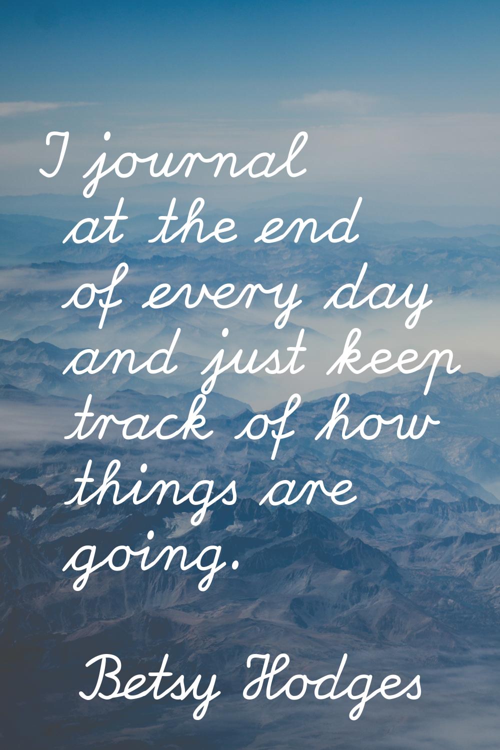 I journal at the end of every day and just keep track of how things are going.