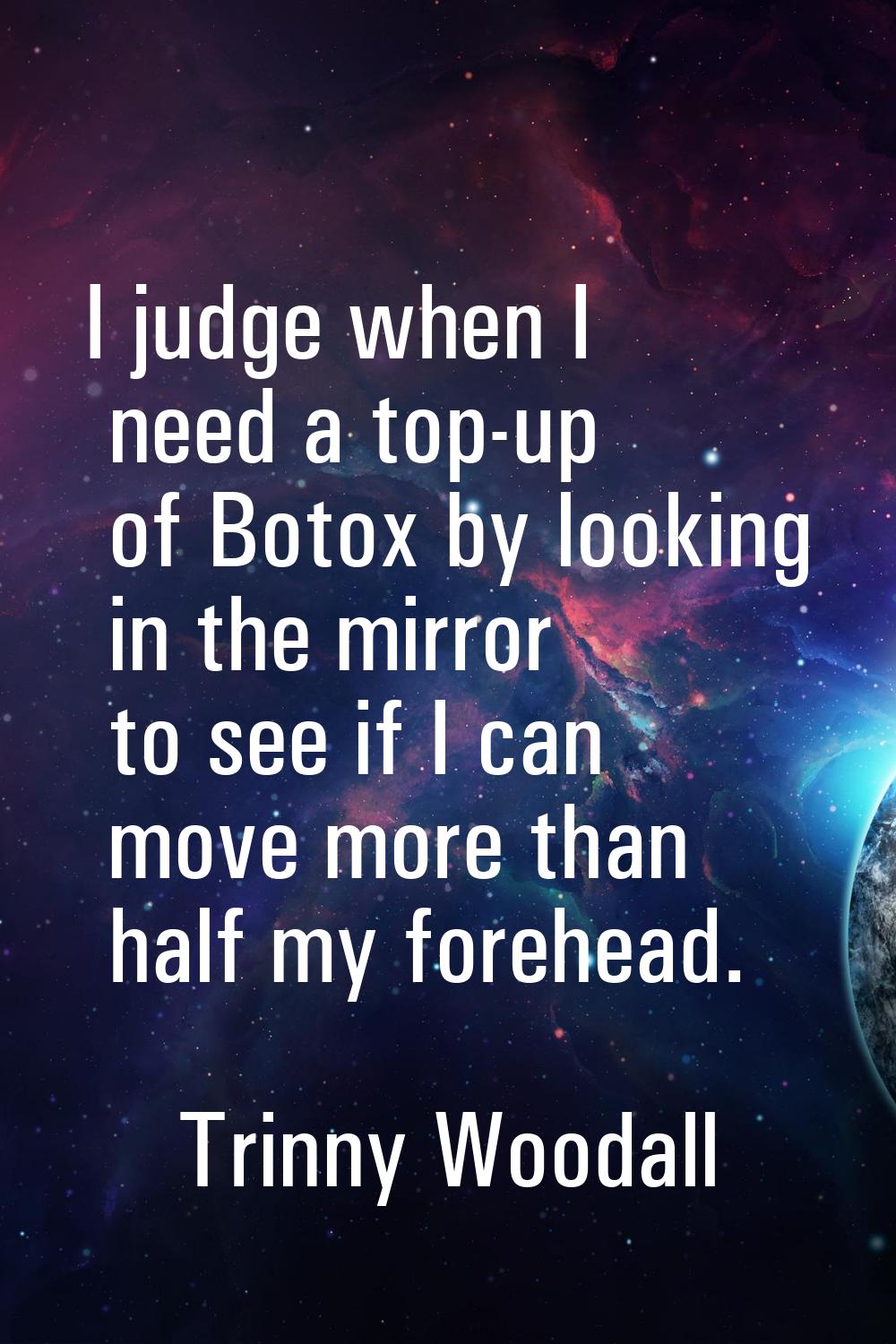 I judge when I need a top-up of Botox by looking in the mirror to see if I can move more than half 