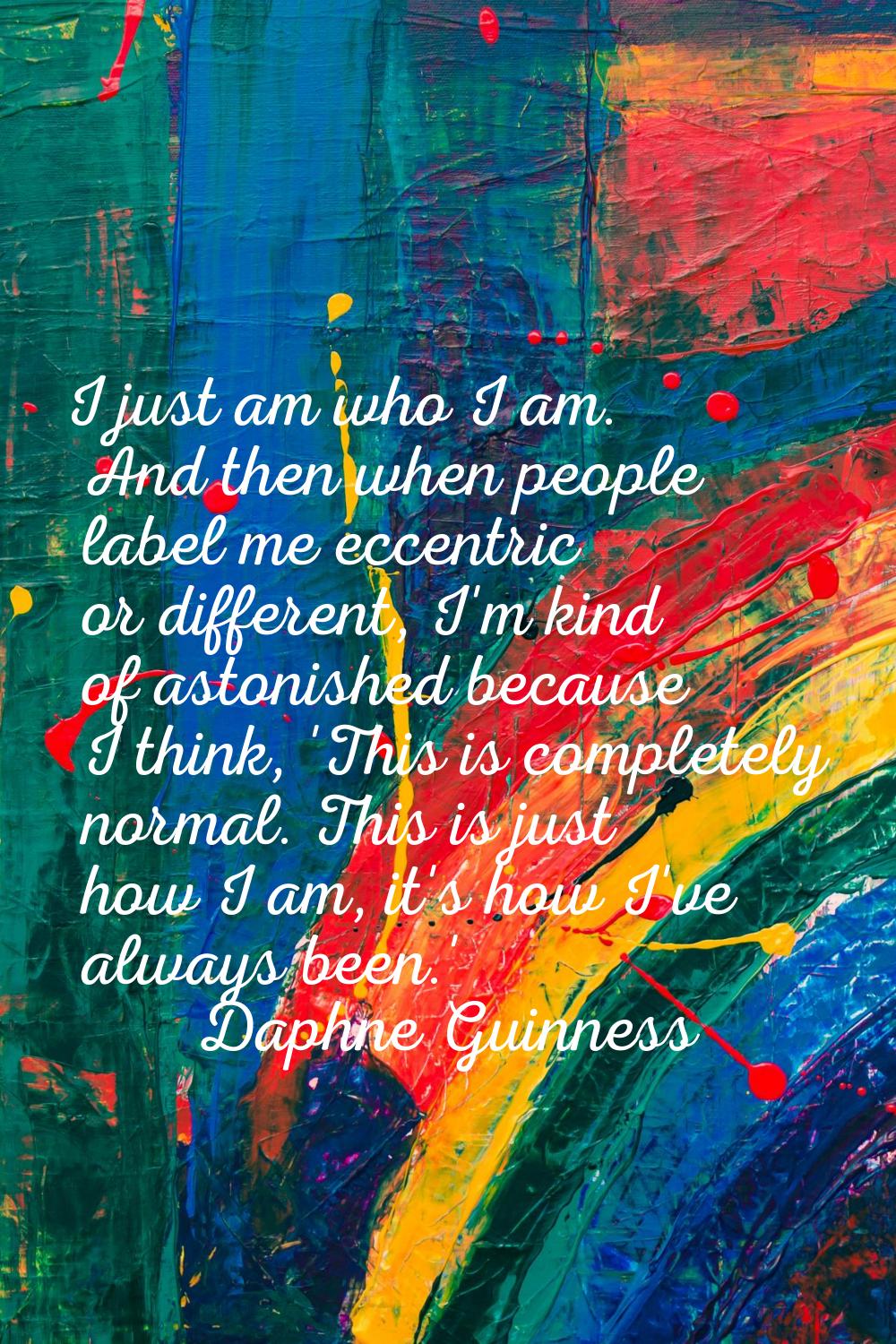I just am who I am. And then when people label me eccentric or different, I'm kind of astonished be