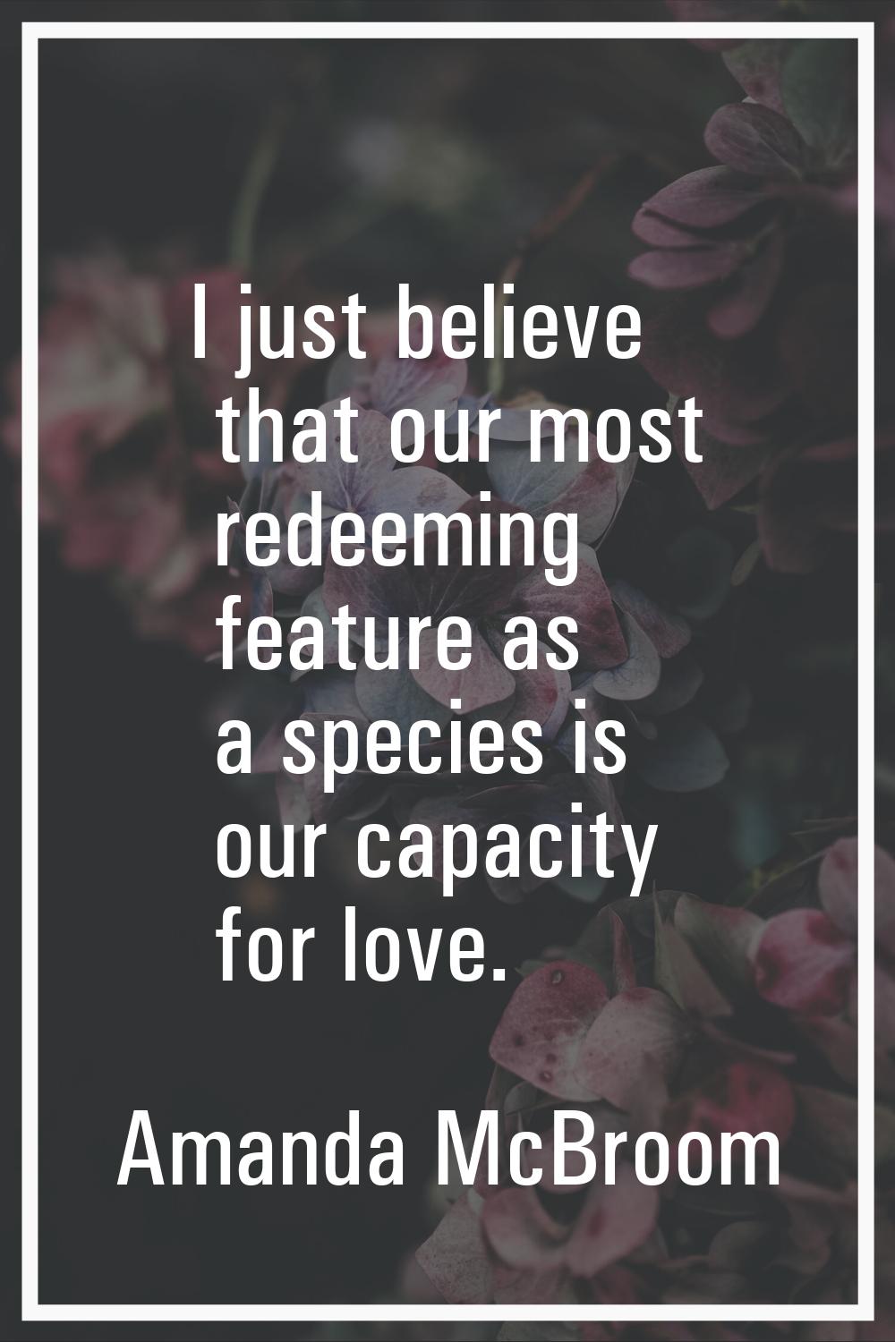 I just believe that our most redeeming feature as a species is our capacity for love.