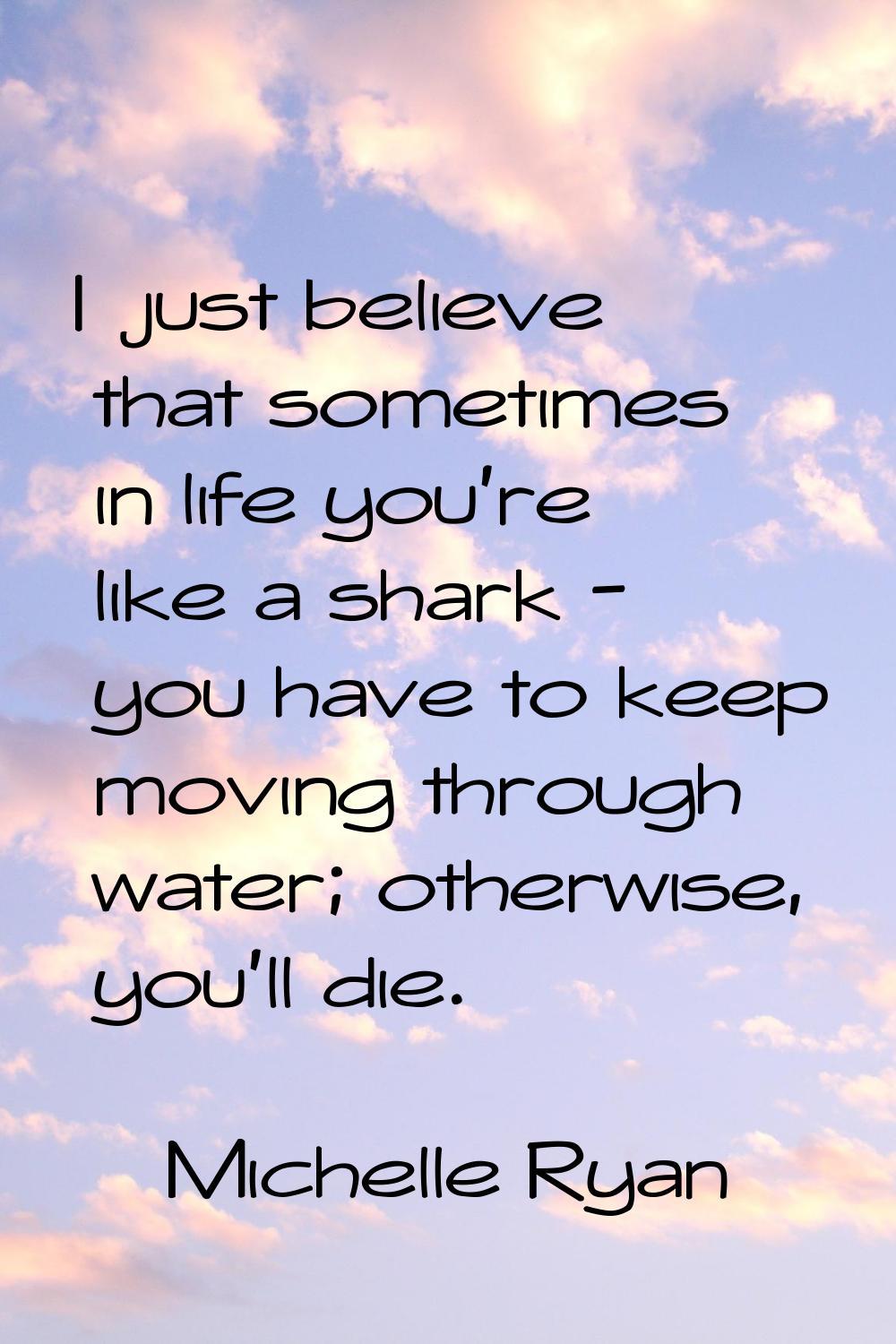 I just believe that sometimes in life you're like a shark - you have to keep moving through water; 