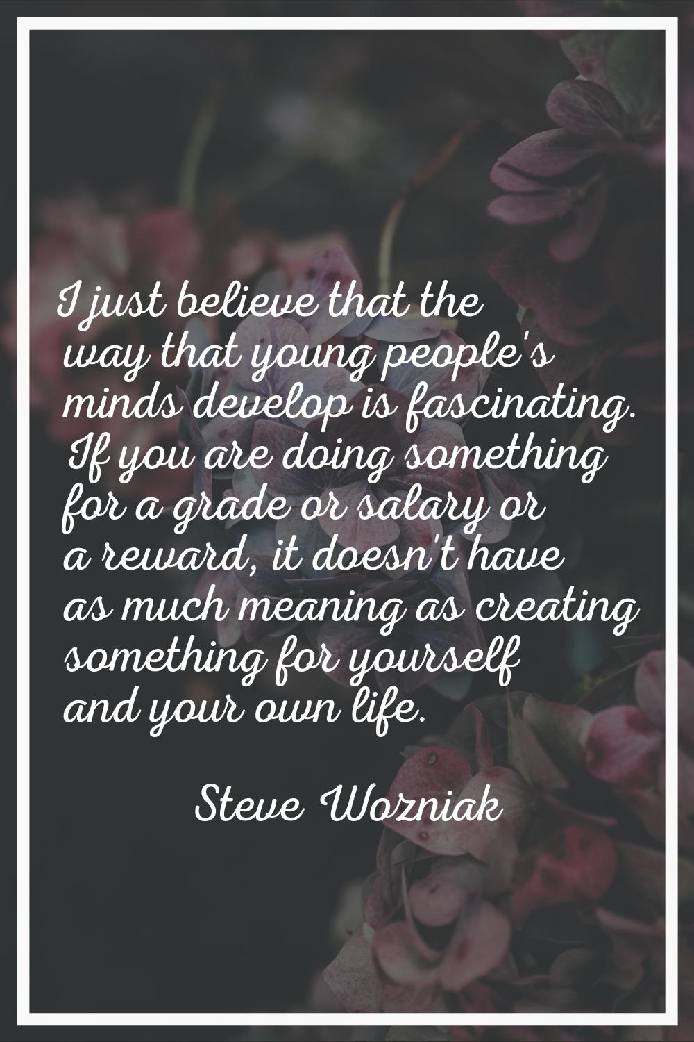 I just believe that the way that young people's minds develop is fascinating. If you are doing some