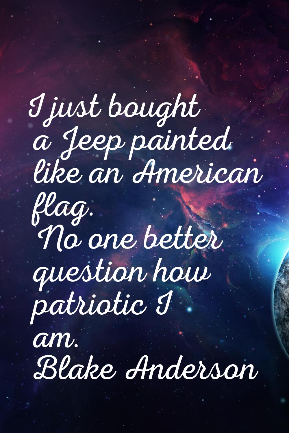 I just bought a Jeep painted like an American flag. No one better question how patriotic I am.