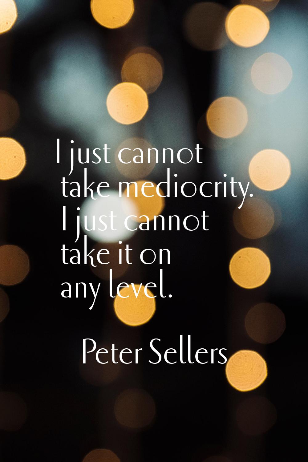 I just cannot take mediocrity. I just cannot take it on any level.