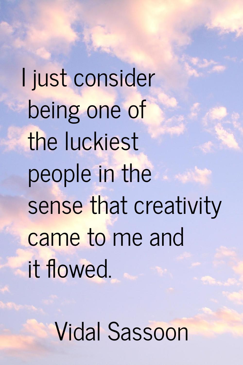I just consider being one of the luckiest people in the sense that creativity came to me and it flo