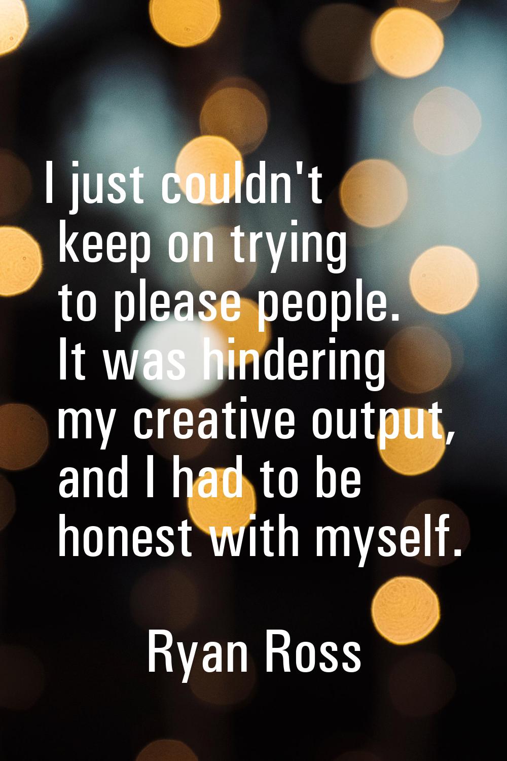 I just couldn't keep on trying to please people. It was hindering my creative output, and I had to 