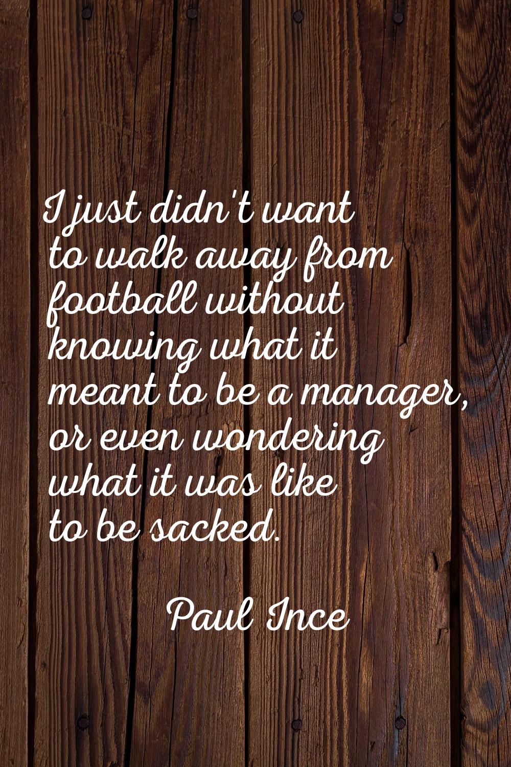 I just didn't want to walk away from football without knowing what it meant to be a manager, or eve