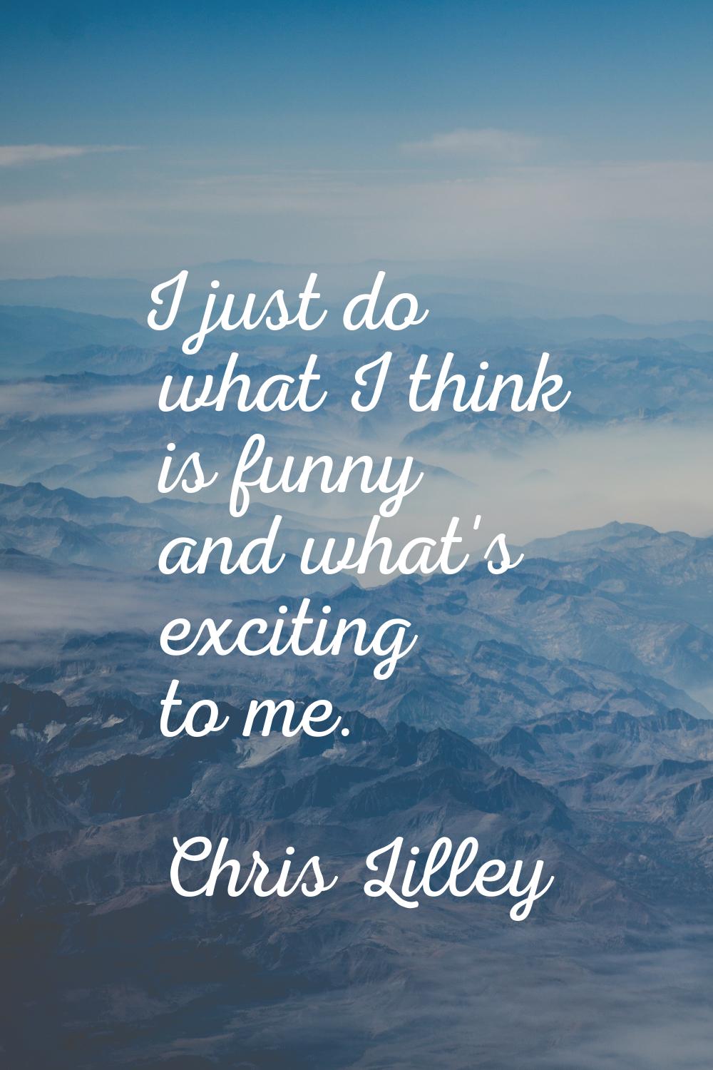 I just do what I think is funny and what's exciting to me.