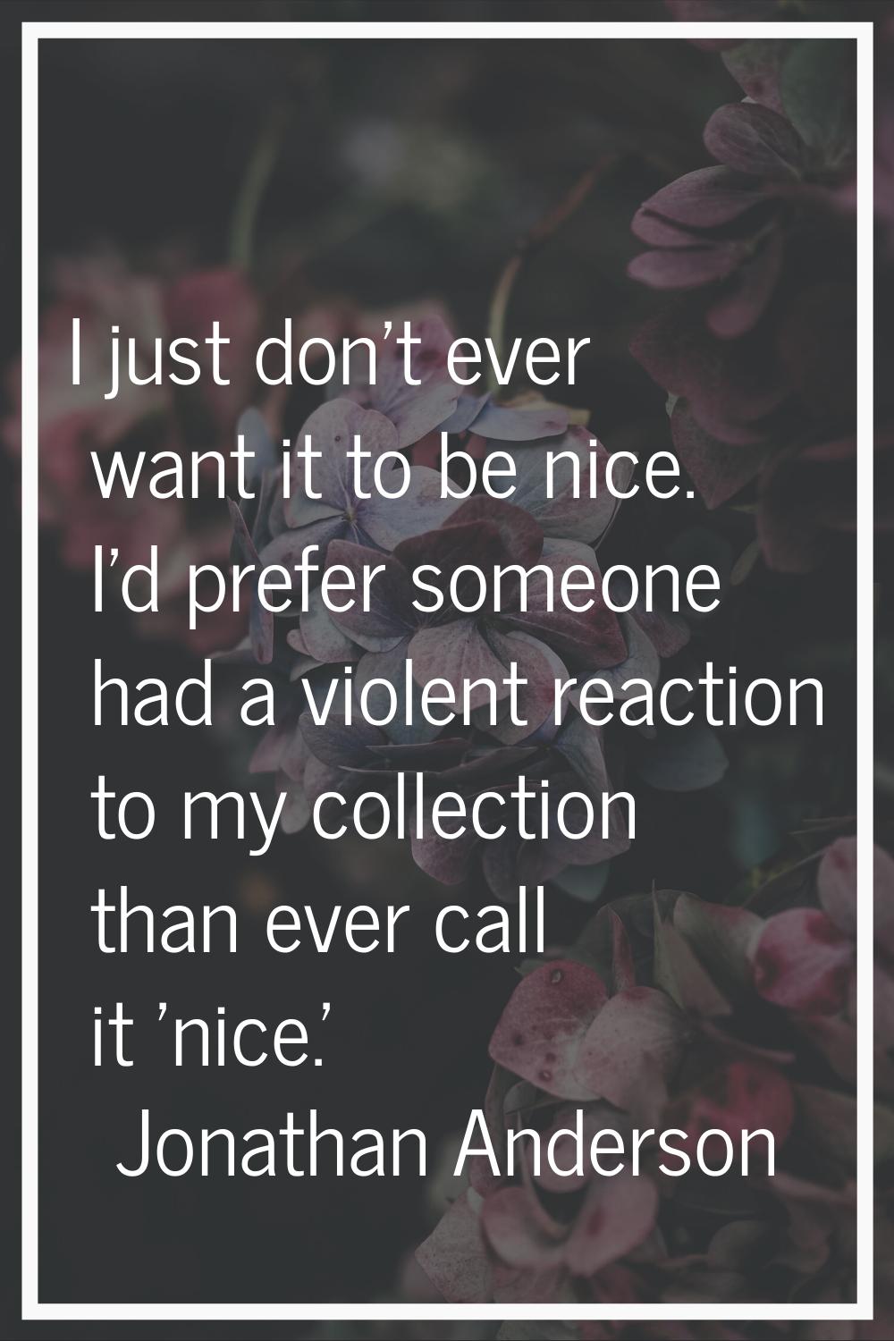 I just don't ever want it to be nice. I'd prefer someone had a violent reaction to my collection th