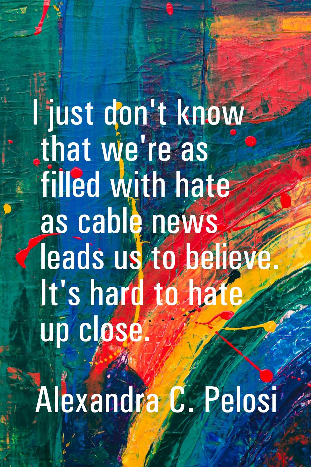 I just don't know that we're as filled with hate as cable news leads us to believe. It's hard to ha