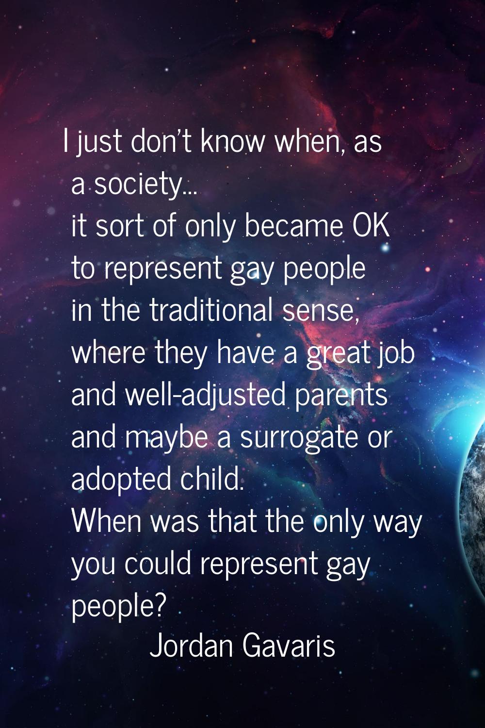 I just don't know when, as a society... it sort of only became OK to represent gay people in the tr
