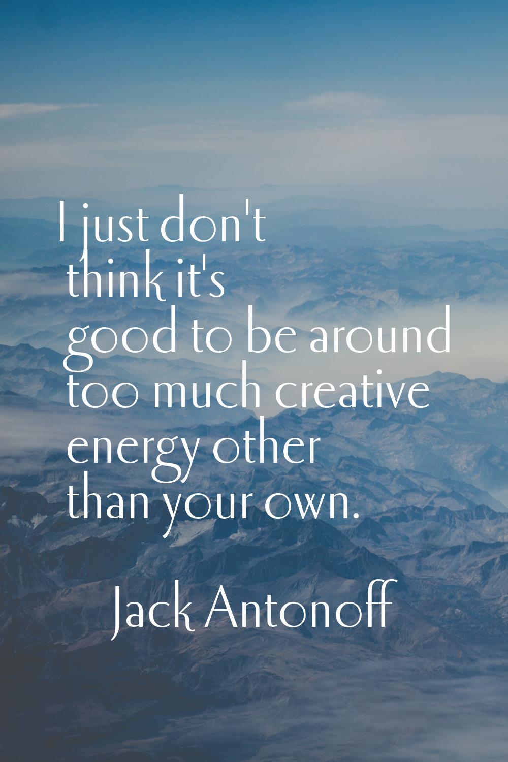I just don't think it's good to be around too much creative energy other than your own.