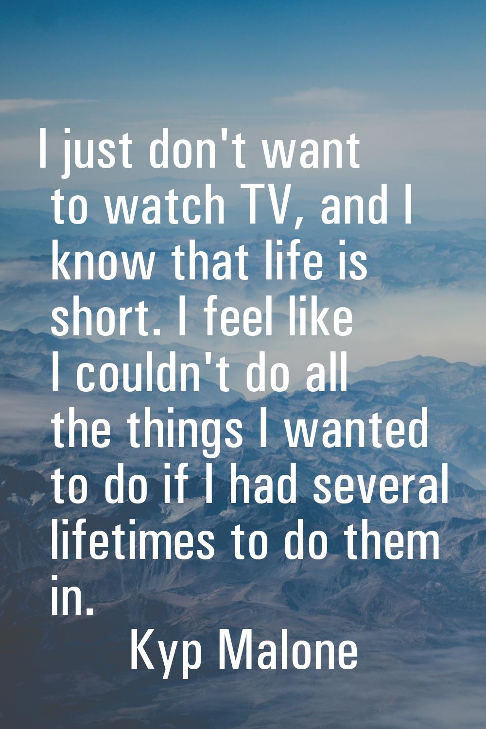 I just don't want to watch TV, and I know that life is short. I feel like I couldn't do all the thi