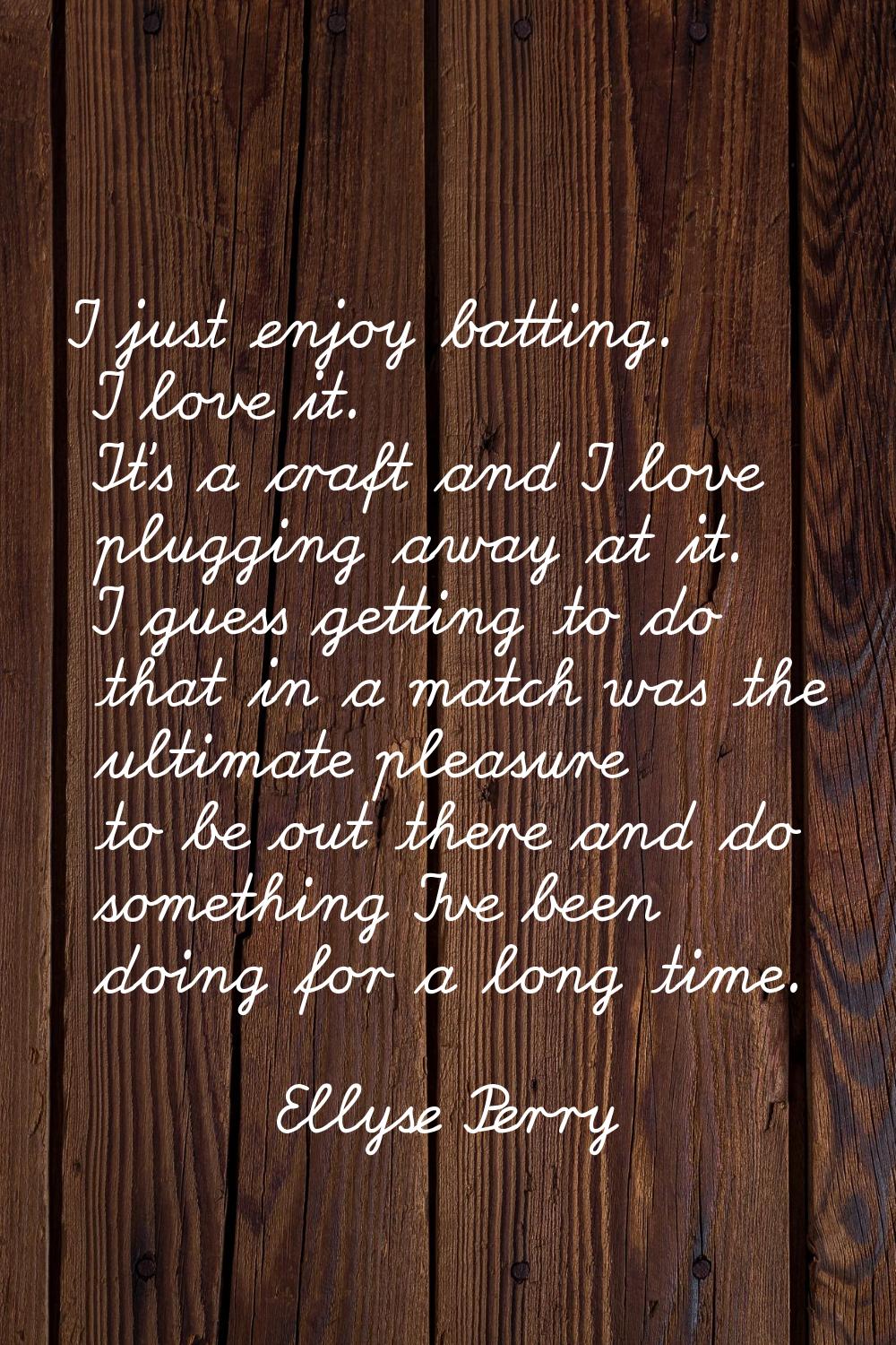 I just enjoy batting. I love it. It's a craft and I love plugging away at it. I guess getting to do