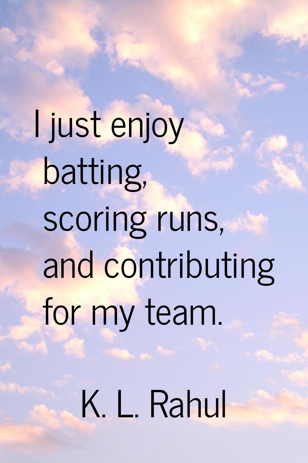 I just enjoy batting, scoring runs, and contributing for my team.