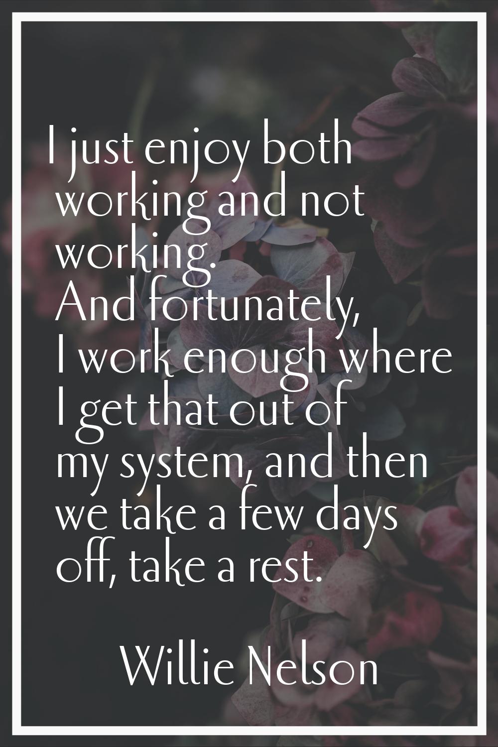 I just enjoy both working and not working. And fortunately, I work enough where I get that out of m