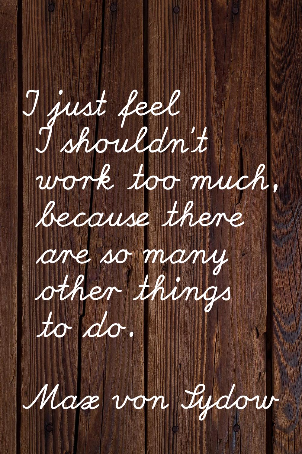 I just feel I shouldn't work too much, because there are so many other things to do.