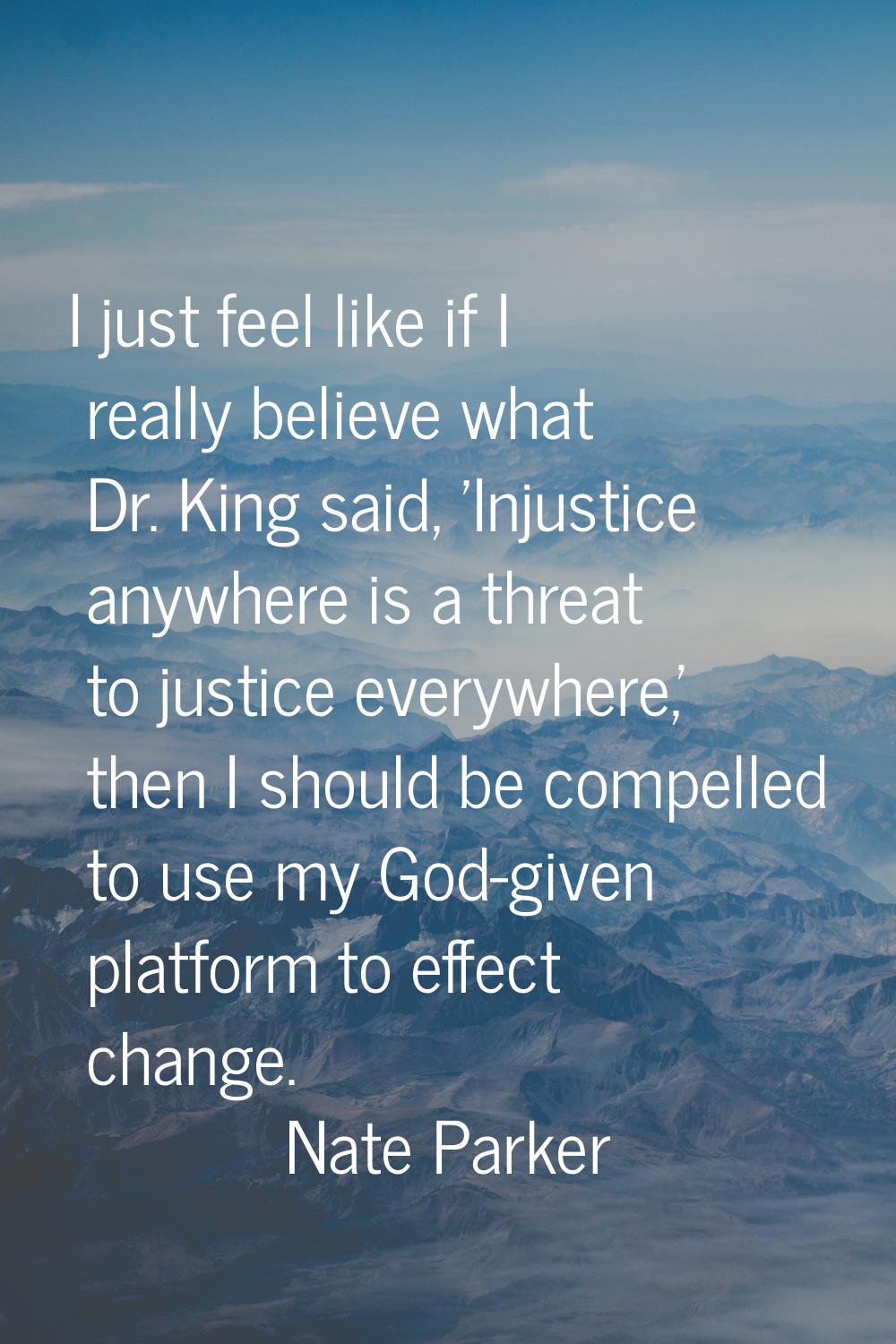 I just feel like if I really believe what Dr. King said, 'Injustice anywhere is a threat to justice