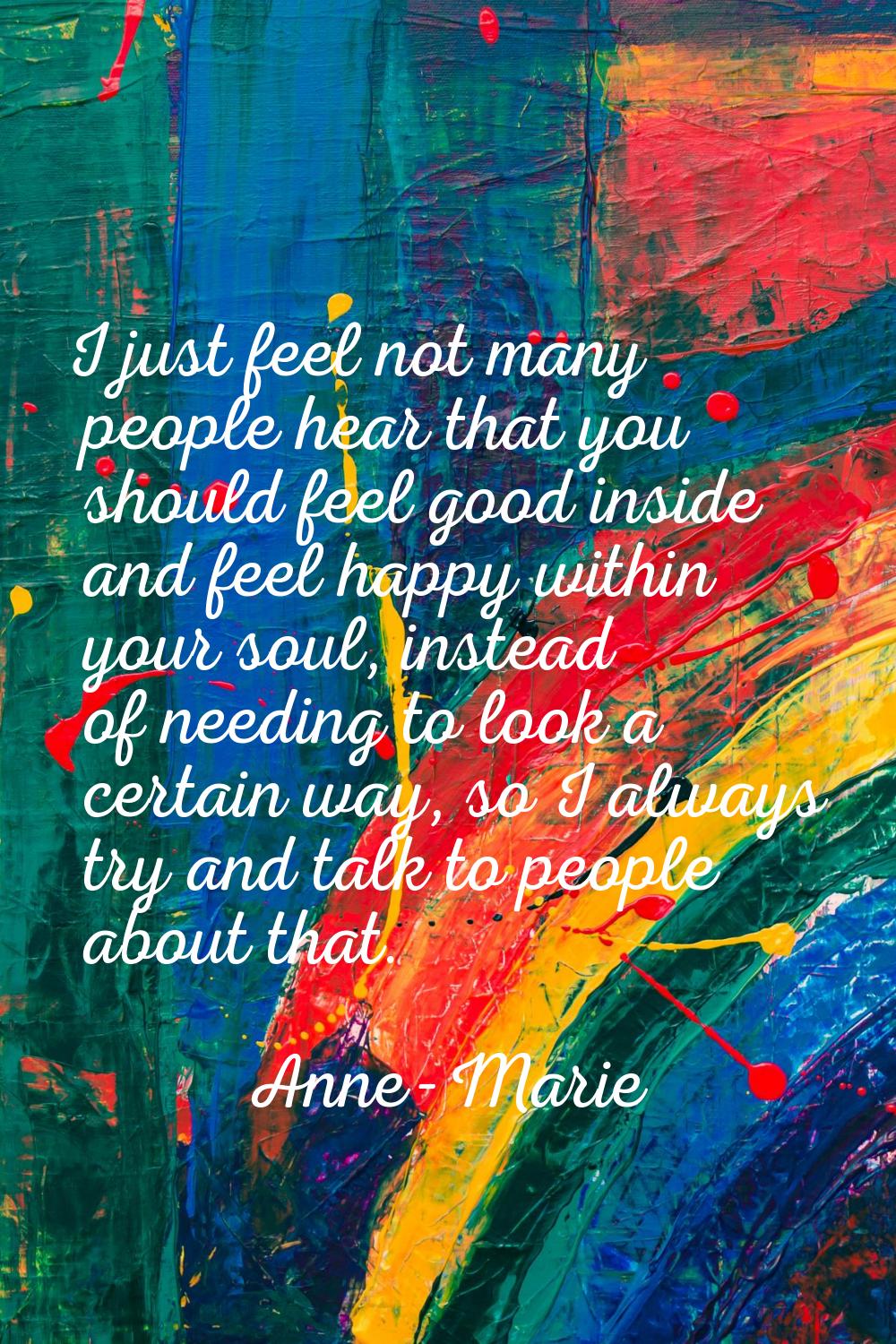 I just feel not many people hear that you should feel good inside and feel happy within your soul, 