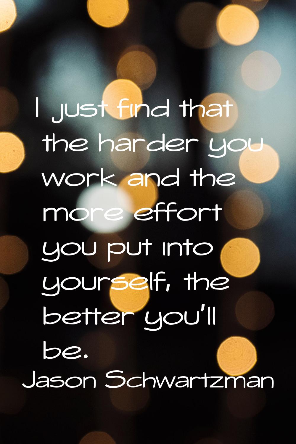 I just find that the harder you work and the more effort you put into yourself, the better you'll b