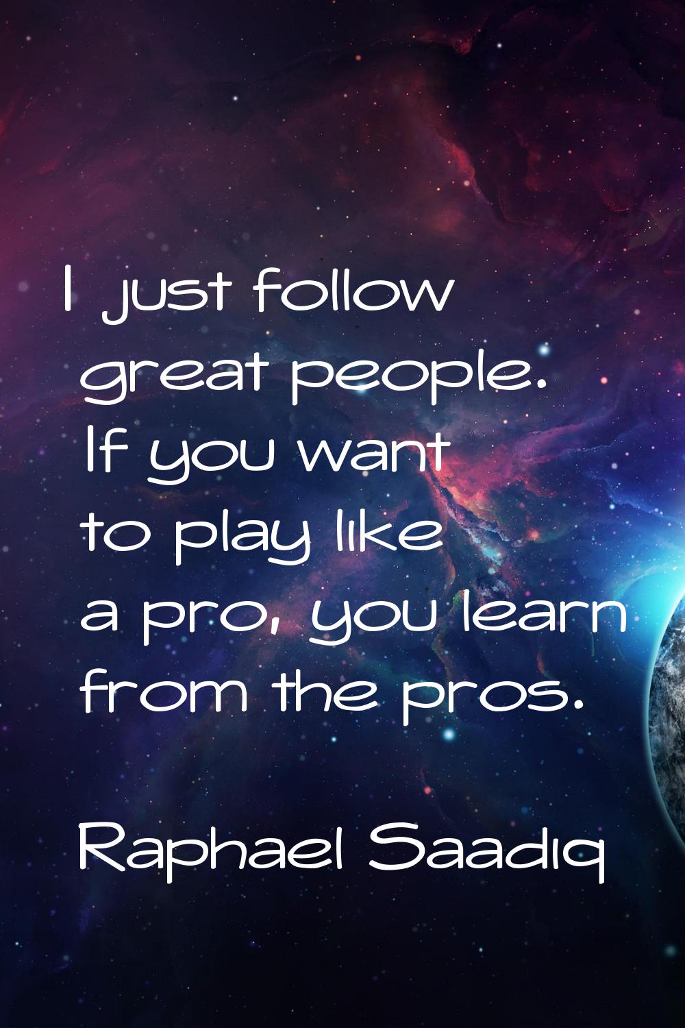 I just follow great people. If you want to play like a pro, you learn from the pros.