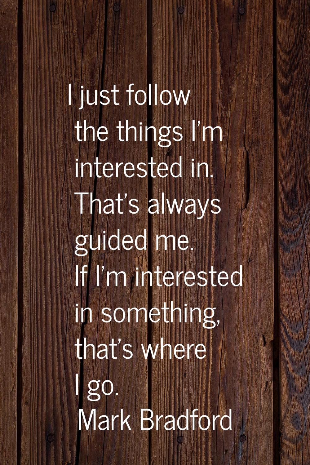 I just follow the things I'm interested in. That's always guided me. If I'm interested in something