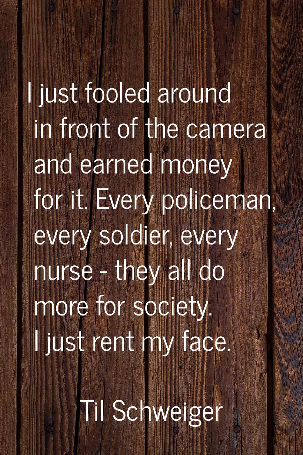 I just fooled around in front of the camera and earned money for it. Every policeman, every soldier
