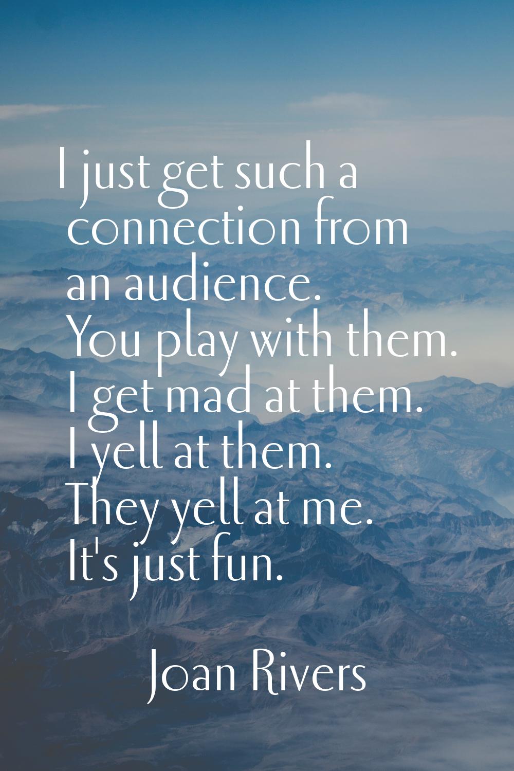 I just get such a connection from an audience. You play with them. I get mad at them. I yell at the