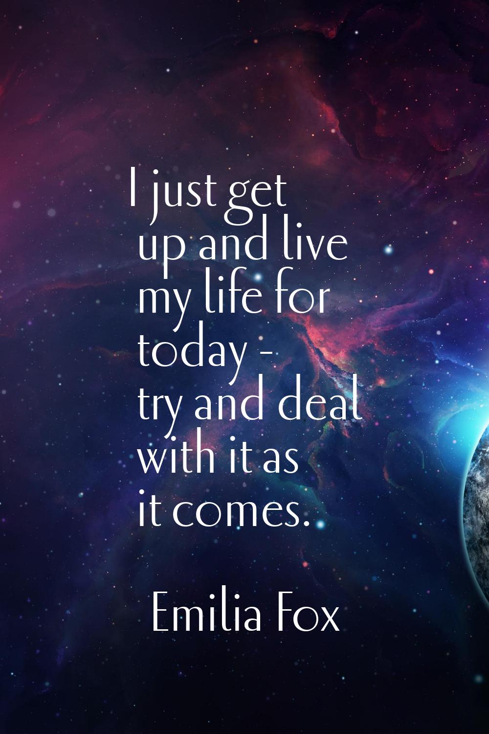 I just get up and live my life for today - try and deal with it as it comes.