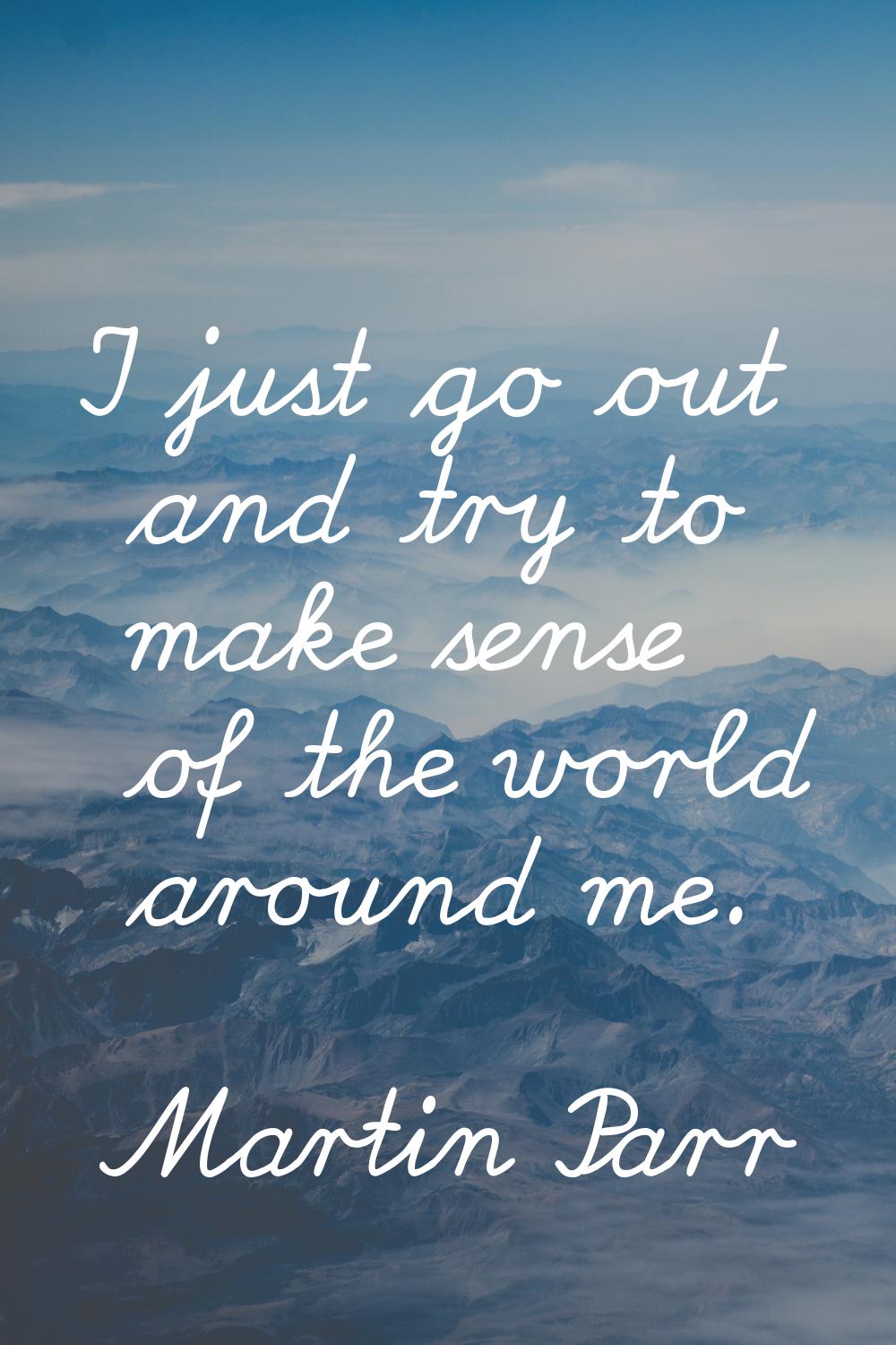 I just go out and try to make sense of the world around me.