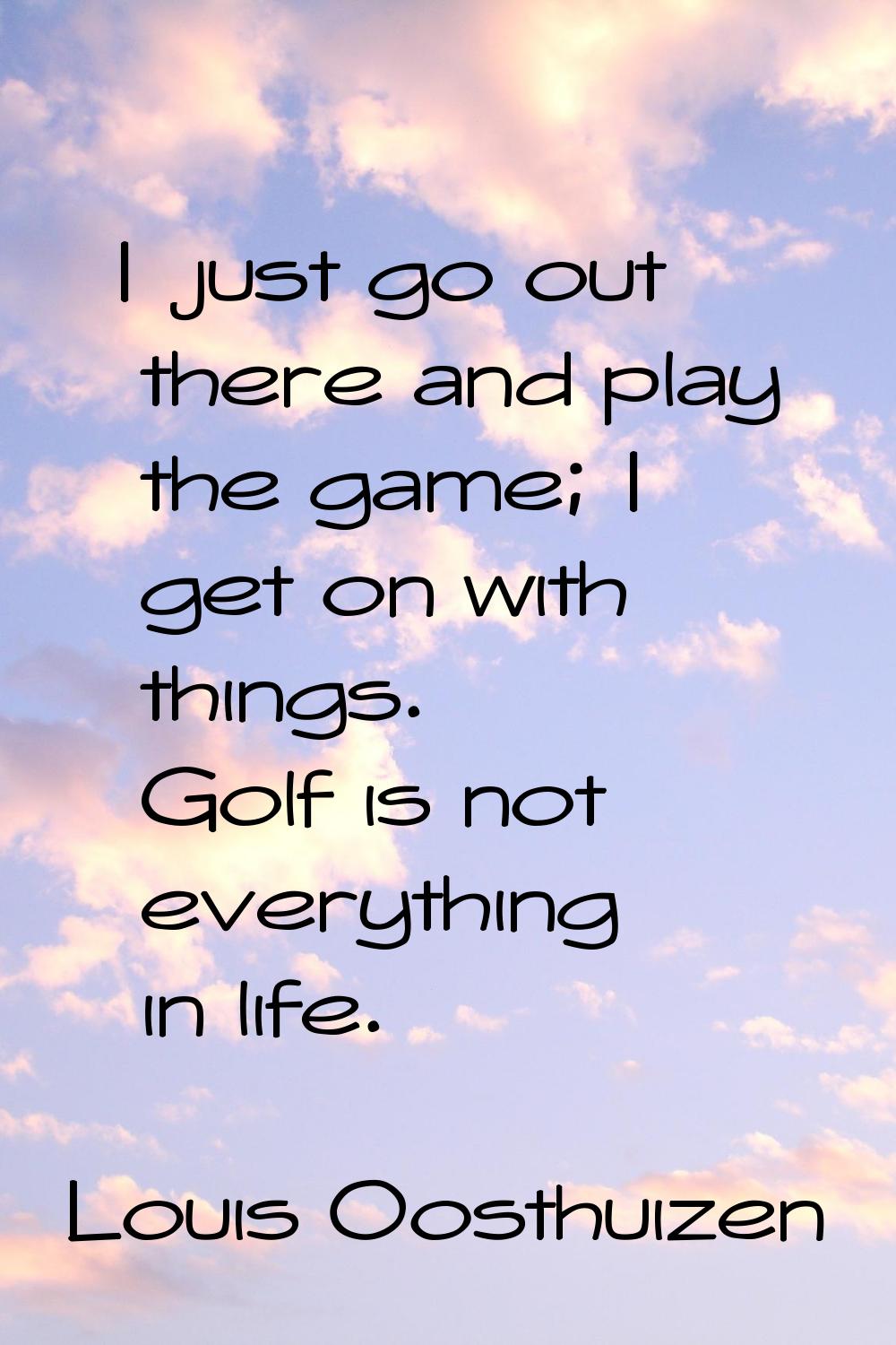 I just go out there and play the game; I get on with things. Golf is not everything in life.