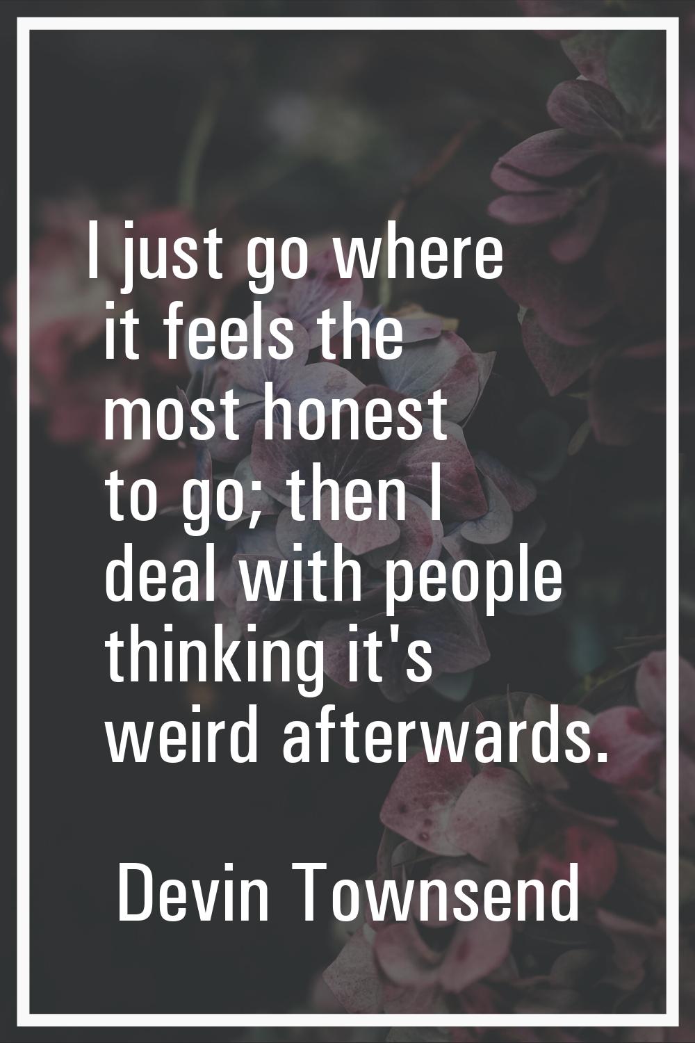 I just go where it feels the most honest to go; then I deal with people thinking it's weird afterwa