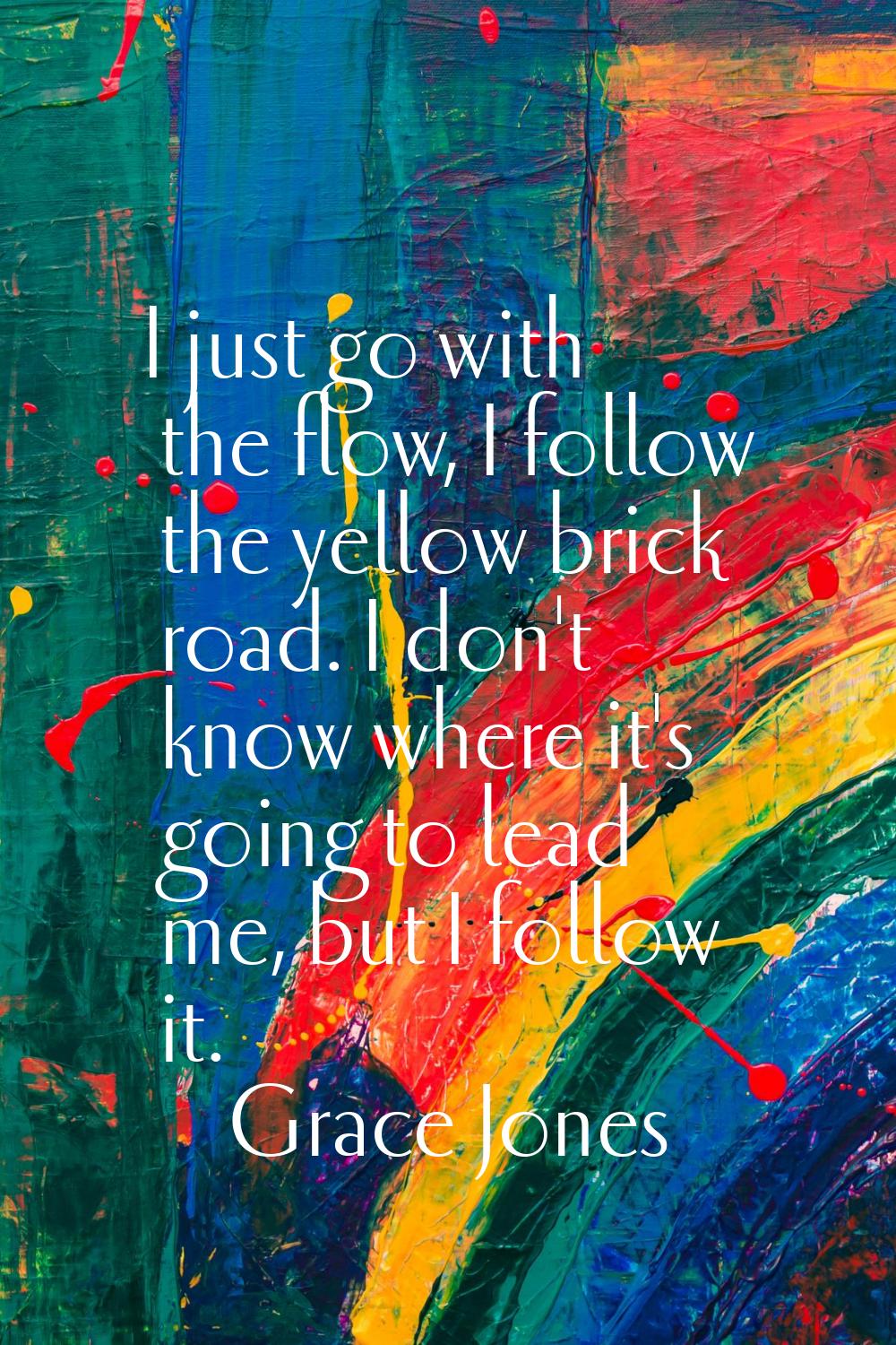 I just go with the flow, I follow the yellow brick road. I don't know where it's going to lead me, 