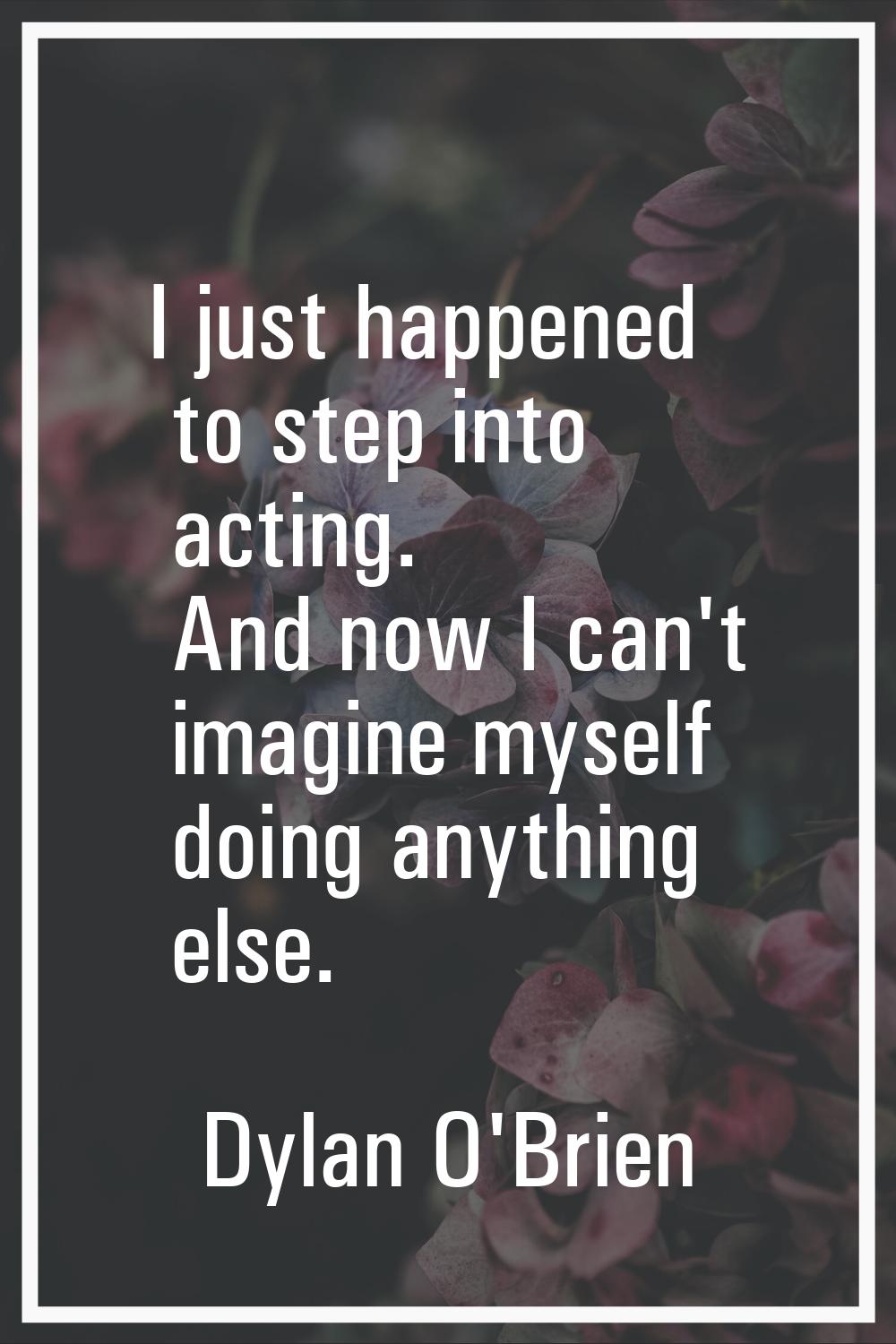 I just happened to step into acting. And now I can't imagine myself doing anything else.