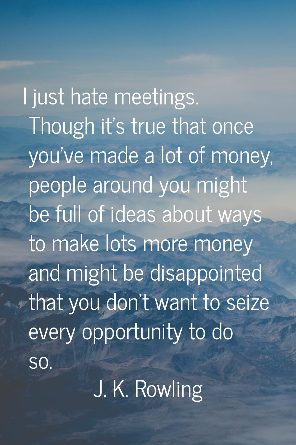I just hate meetings. Though it's true that once you've made a lot of money, people around you migh