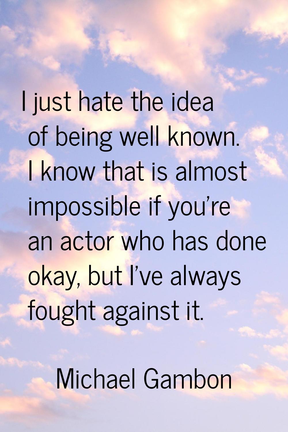 I just hate the idea of being well known. I know that is almost impossible if you're an actor who h