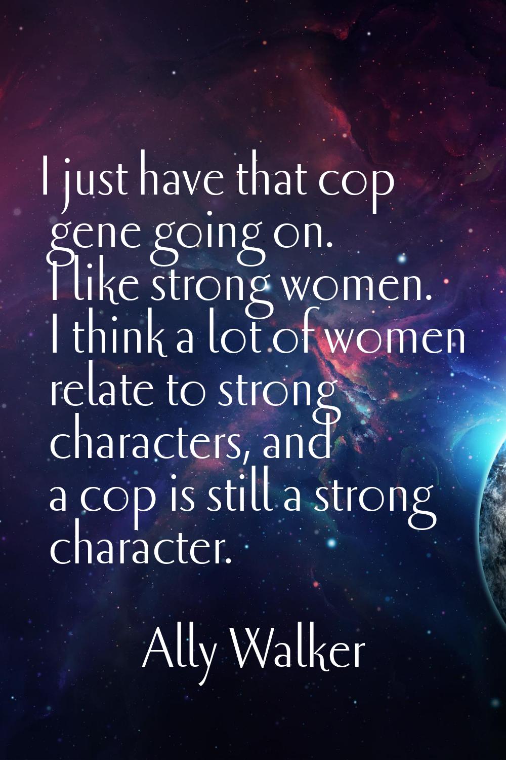 I just have that cop gene going on. I like strong women. I think a lot of women relate to strong ch