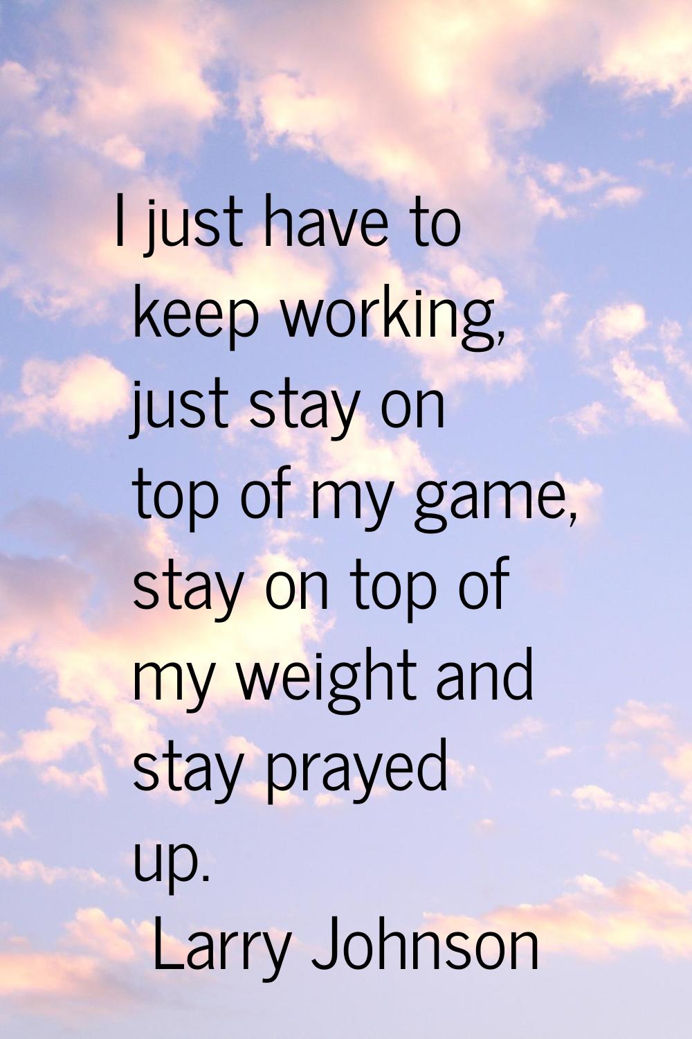 I just have to keep working, just stay on top of my game, stay on top of my weight and stay prayed 