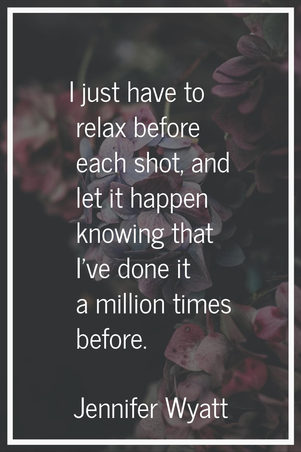I just have to relax before each shot, and let it happen knowing that I've done it a million times 