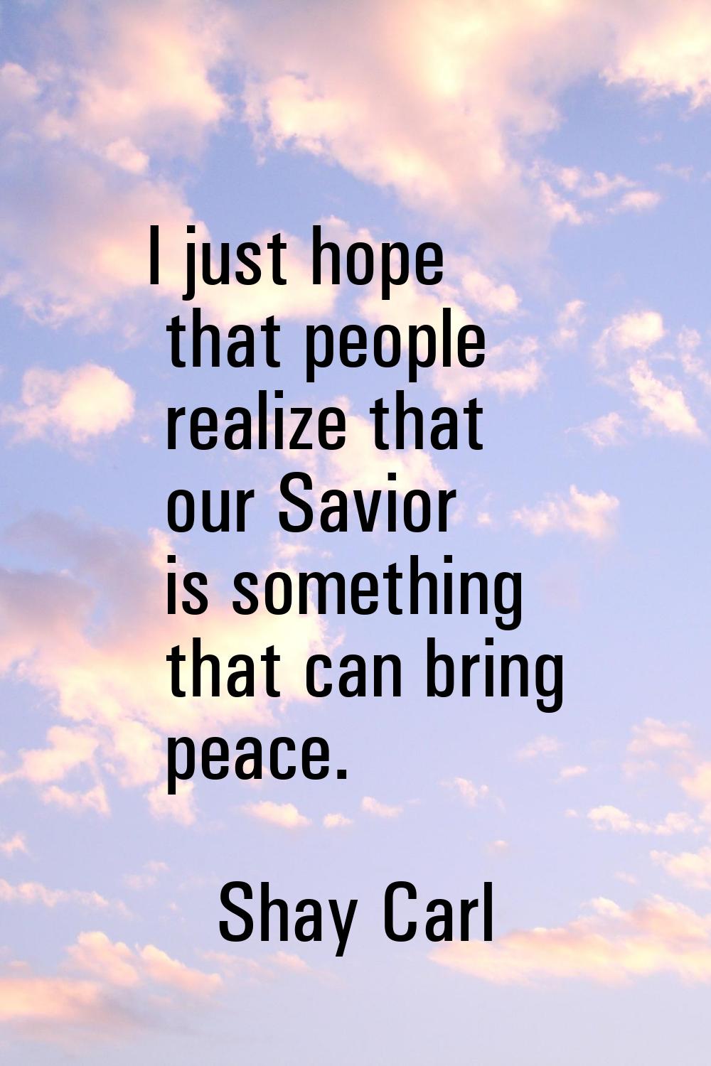 I just hope that people realize that our Savior is something that can bring peace.