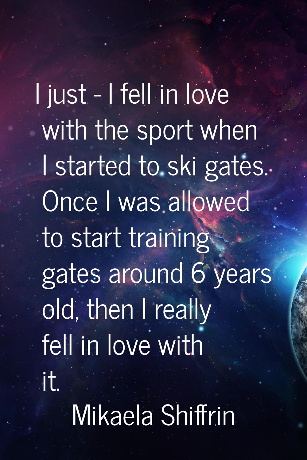 I just - I fell in love with the sport when I started to ski gates. Once I was allowed to start tra