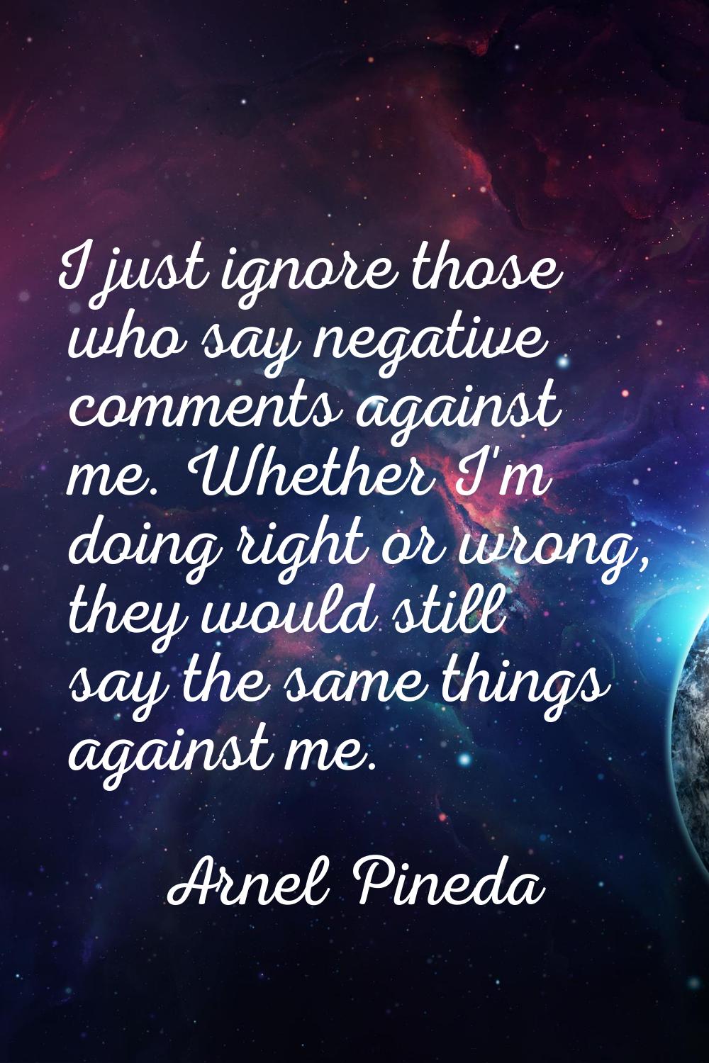 I just ignore those who say negative comments against me. Whether I'm doing right or wrong, they wo