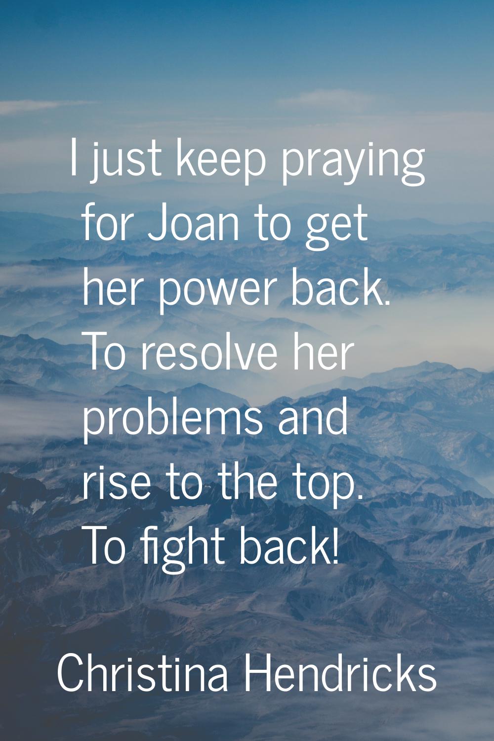 I just keep praying for Joan to get her power back. To resolve her problems and rise to the top. To